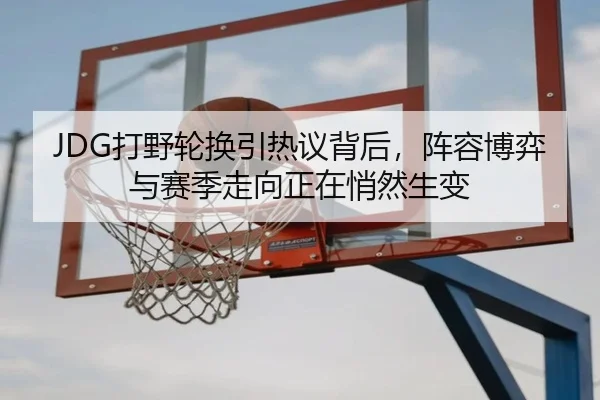 JDG打野轮换引热议背后，阵容博弈与赛季走向正在悄然生变 - yuntiyu